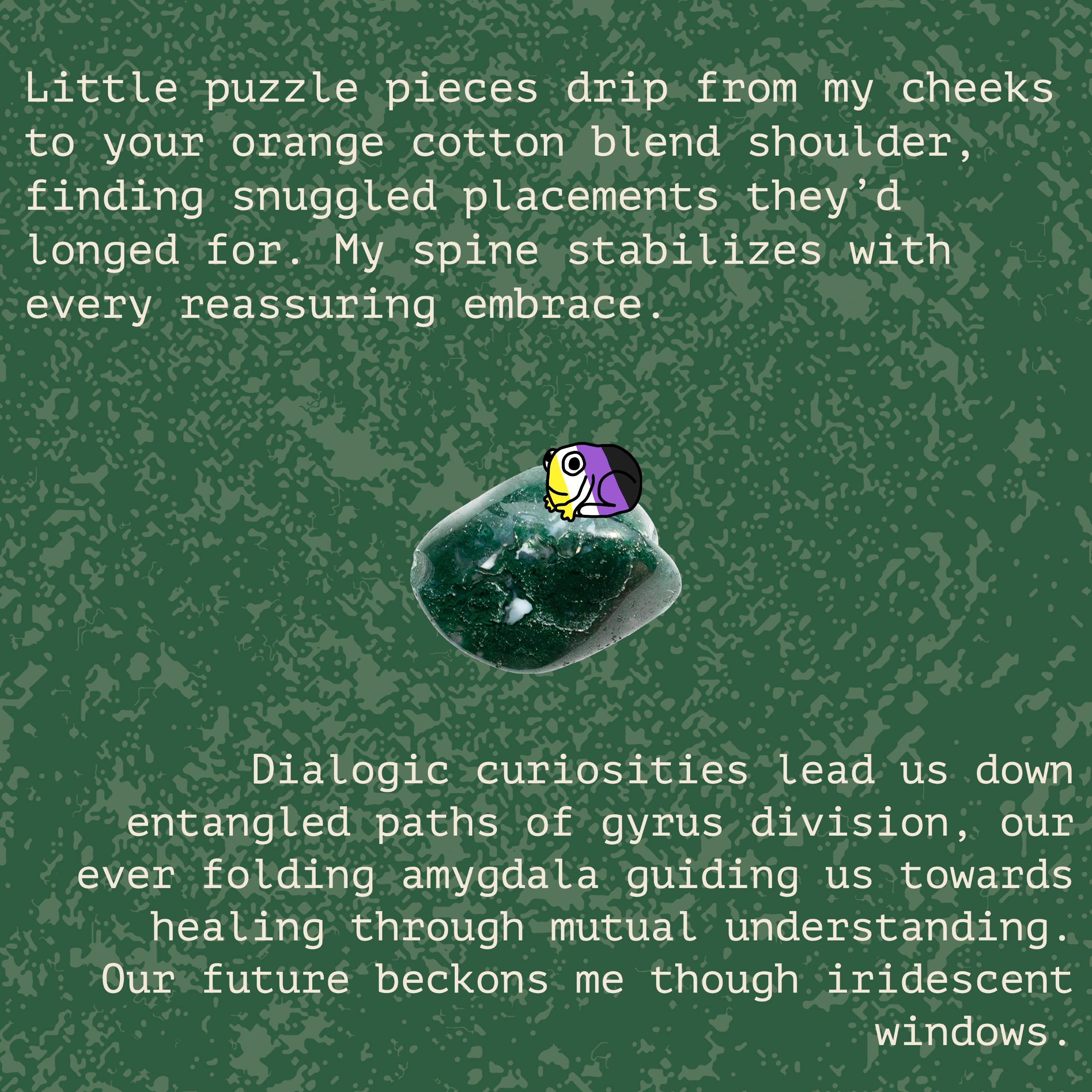 green background with texture. Text reads “Little puzzle pieces drip from my cheeks to your orange cotton blend shoulder, finding snuggled placements they’d longed for. My spine stabilizes with every reassuring embrace. Dialogic curiosities lead us down entangled paths of gyrus division, our ever folding amygdala guiding us towards healing through mutual understanding. Our future beckons me though iridescent windows. I’ll hold on tightly until we become soil, a form we can begin to live as one. Exchange with me, lest we cease reciprocation.” There are also images of a rock, a tall plant, and a small frog colored like the non-binary pride flag.